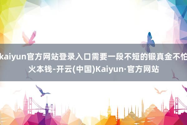 kaiyun官方网站登录入口需要一段不短的锻真金不怕火本钱-开云(中国)Kaiyun·官方网站