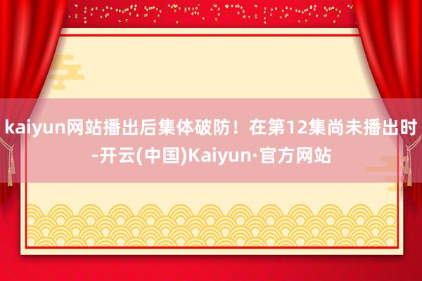 kaiyun网站播出后集体破防！在第12集尚未播出时-开云(中国)Kaiyun·官方网站