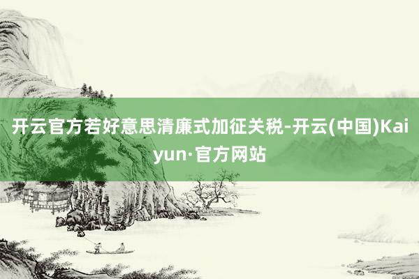 开云官方　　若好意思清廉式加征关税-开云(中国)Kaiyun·官方网站