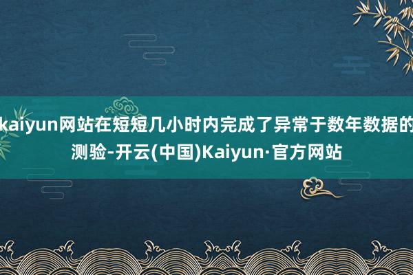 kaiyun网站在短短几小时内完成了异常于数年数据的测验-开云(中国)Kaiyun·官方网站