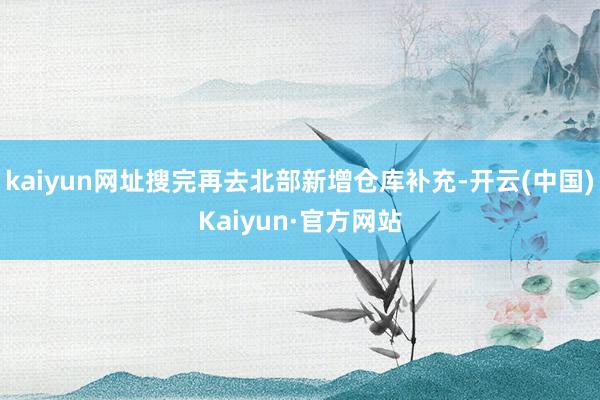 kaiyun网址搜完再去北部新增仓库补充-开云(中国)Kaiyun·官方网站