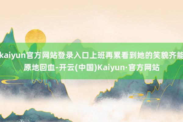 kaiyun官方网站登录入口上班再累看到她的笑貌齐能原地回血-开云(中国)Kaiyun·官方网站