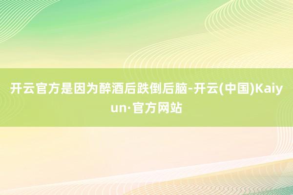开云官方是因为醉酒后跌倒后脑-开云(中国)Kaiyun·官方网站