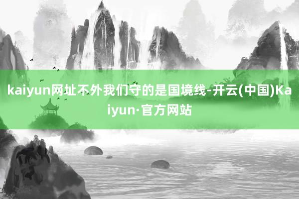 kaiyun网址不外我们守的是国境线-开云(中国)Kaiyun·官方网站