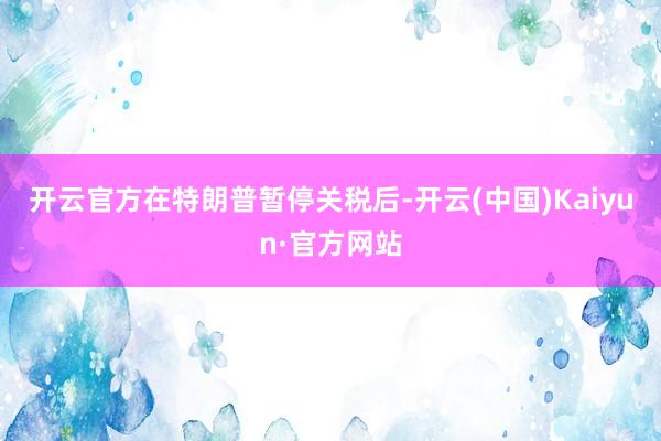 开云官方　　在特朗普暂停关税后-开云(中国)Kaiyun·官方网站