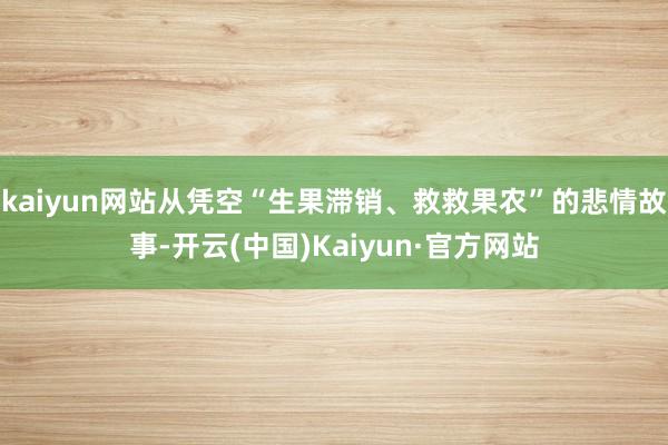 kaiyun网站从凭空“生果滞销、救救果农”的悲情故事-开云(中国)Kaiyun·官方网站
