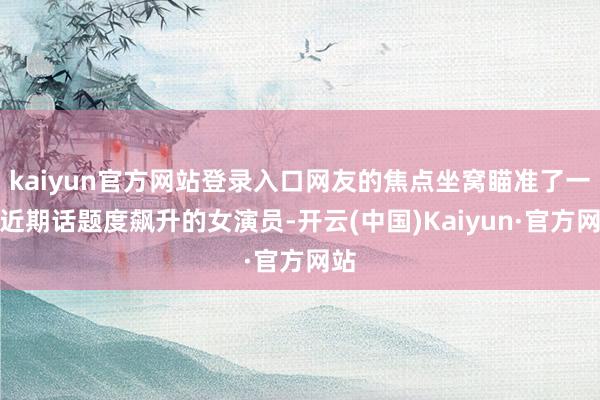 kaiyun官方网站登录入口网友的焦点坐窝瞄准了一位近期话题度飙升的女演员-开云(中国)Kaiyun·官方网站
