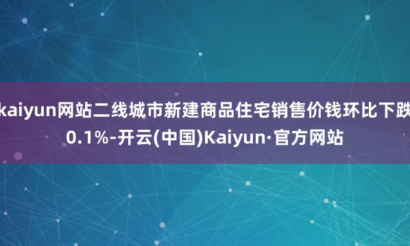 kaiyun网站二线城市新建商品住宅销售价钱环比下跌0.1%-开云(中国)Kaiyun·官方网站