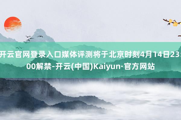 开云官网登录入口媒体评测将于北京时刻4月14日23:00解禁-开云(中国)Kaiyun·官方网站