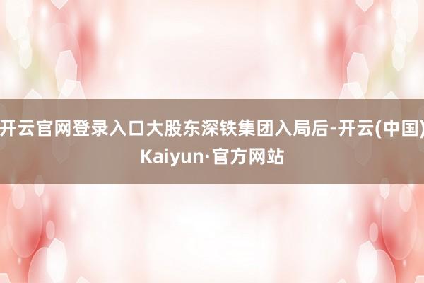 开云官网登录入口大股东深铁集团入局后-开云(中国)Kaiyun·官方网站