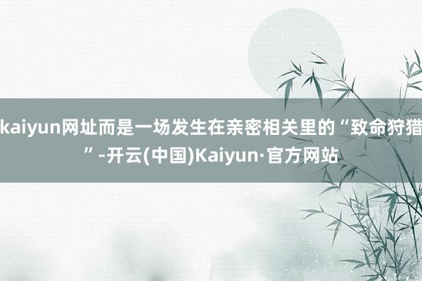 kaiyun网址而是一场发生在亲密相关里的“致命狩猎”-开云(中国)Kaiyun·官方网站