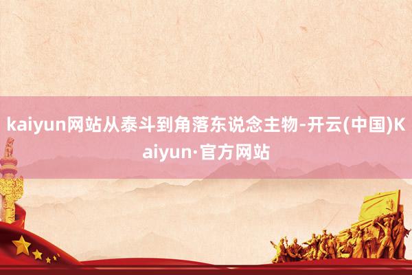 kaiyun网站从泰斗到角落东说念主物-开云(中国)Kaiyun·官方网站