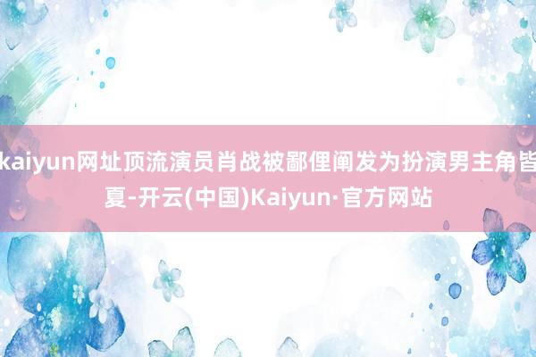 kaiyun网址顶流演员肖战被鄙俚阐发为扮演男主角皆夏-开云(中国)Kaiyun·官方网站