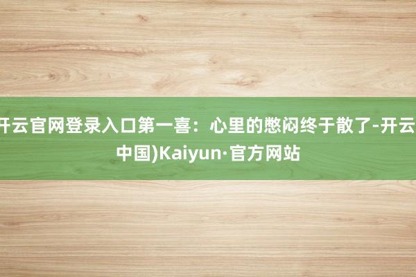 开云官网登录入口第一喜:心里的憋闷终于散了-开云(中国)Kaiyun·官方网站