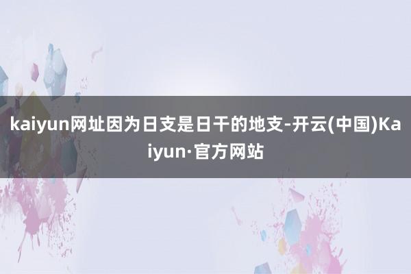 kaiyun网址因为日支是日干的地支-开云(中国)Kaiyun·官方网站
