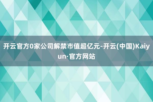 开云官方0家公司解禁市值超亿元-开云(中国)Kaiyun·官方网站