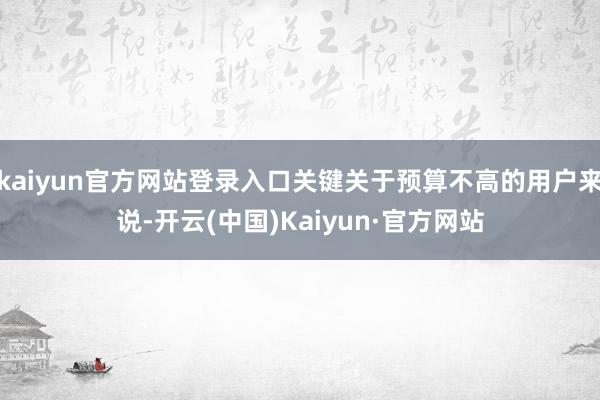 kaiyun官方网站登录入口关键关于预算不高的用户来说-开云(中国)Kaiyun·官方网站