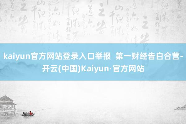 kaiyun官方网站登录入口举报  第一财经告白合营-开云(中国)Kaiyun·官方网站