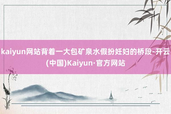 kaiyun网站背着一大包矿泉水假扮妊妇的桥段-开云(中国)Kaiyun·官方网站