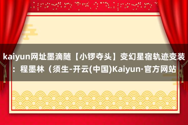 kaiyun网址墨滴随【小锣夺头】变幻星宿轨迹变装：程墨林（须生-开云(中国)Kaiyun·官方网站
