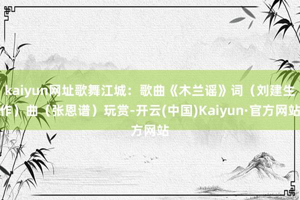 kaiyun网址歌舞江城：歌曲《木兰谣》词（刘建生作）曲（张恩谱）玩赏-开云(中国)Kaiyun·官方网站