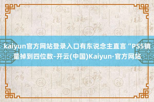 kaiyun官方网站登录入口有东说念主直言“PS5销量掉到四位数-开云(中国)Kaiyun·官方网站
