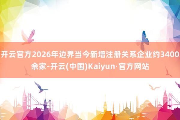 开云官方2026年边界当今新增注册关系企业约3400余家-开云(中国)Kaiyun·官方网站