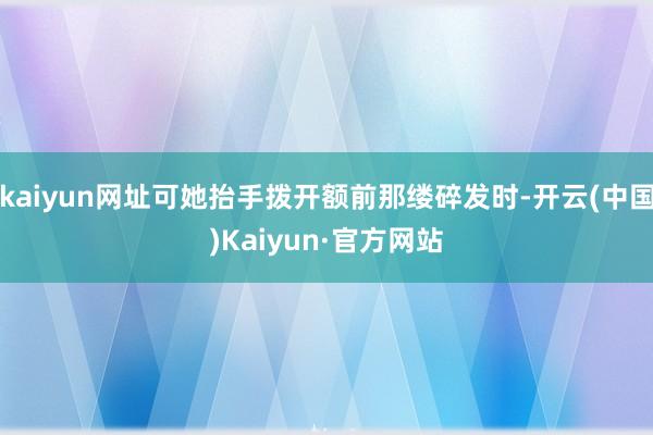 kaiyun网址可她抬手拨开额前那缕碎发时-开云(中国)Kaiyun·官方网站