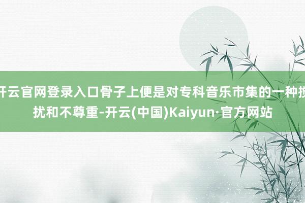 开云官网登录入口骨子上便是对专科音乐市集的一种搅扰和不尊重-开云(中国)Kaiyun·官方网站