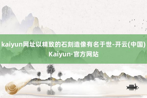 kaiyun网址以精致的石刻造像有名于世-开云(中国)Kaiyun·官方网站