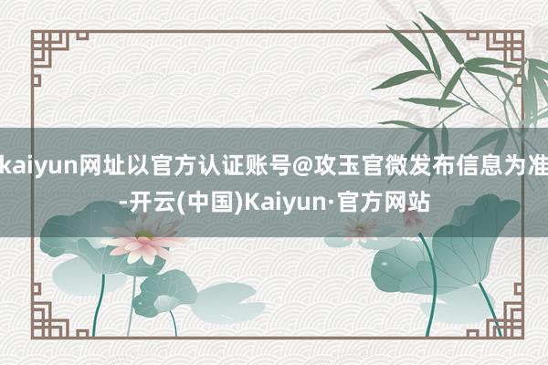 kaiyun网址以官方认证账号@攻玉官微发布信息为准-开云(中国)Kaiyun·官方网站