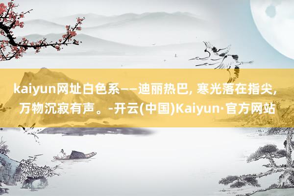 kaiyun网址白色系——迪丽热巴, 寒光落在指尖, 万物沉寂有声。-开云(中国)Kaiyun·官方网站