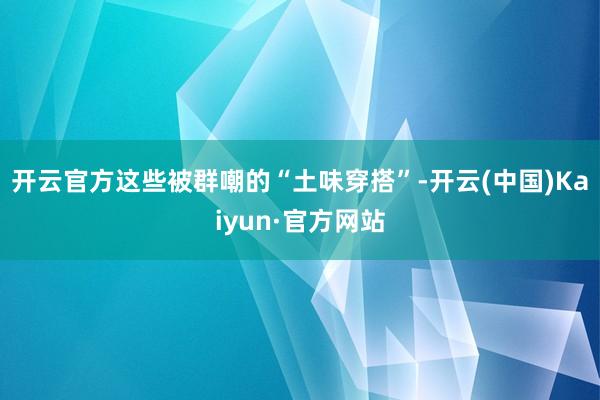 开云官方这些被群嘲的“土味穿搭”-开云(中国)Kaiyun·官方网站
