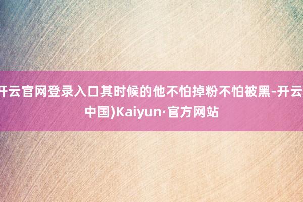 开云官网登录入口其时候的他不怕掉粉不怕被黑-开云(中国)Kaiyun·官方网站