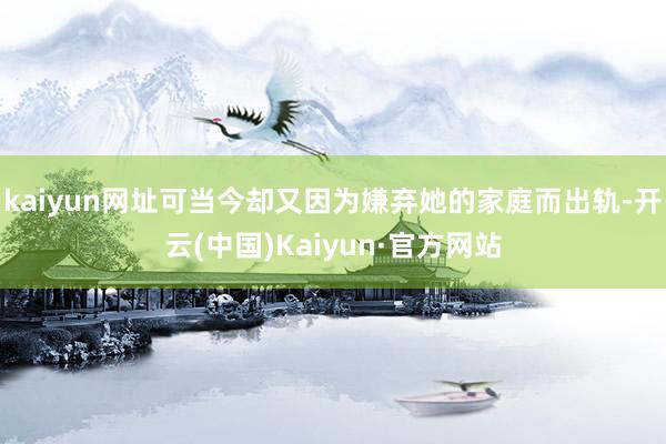 kaiyun网址可当今却又因为嫌弃她的家庭而出轨-开云(中国)Kaiyun·官方网站