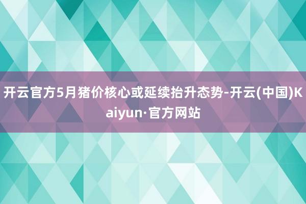 开云官方5月猪价核心或延续抬升态势-开云(中国)Kaiyun·官方网站