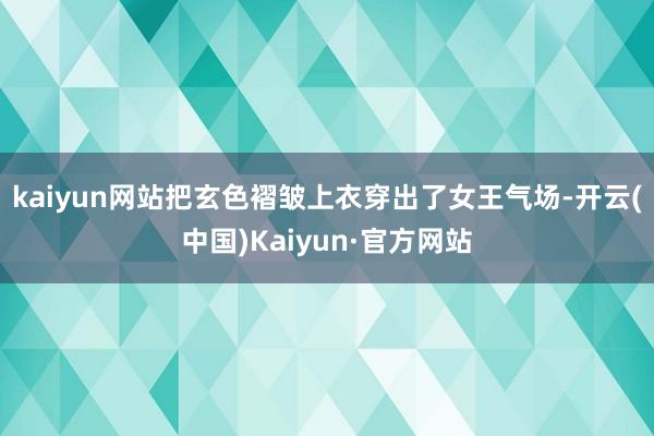kaiyun网站把玄色褶皱上衣穿出了女王气场-开云(中国)Kaiyun·官方网站