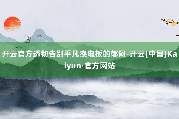 开云官方透彻告别平凡换电板的郁闷-开云(中国)Kaiyun·官方网站