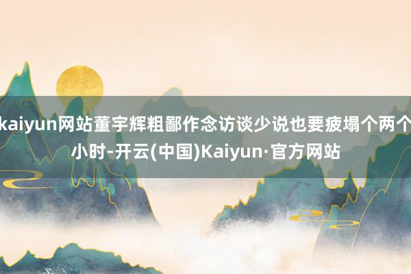 kaiyun网站董宇辉粗鄙作念访谈少说也要疲塌个两个小时-开云(中国)Kaiyun·官方网站