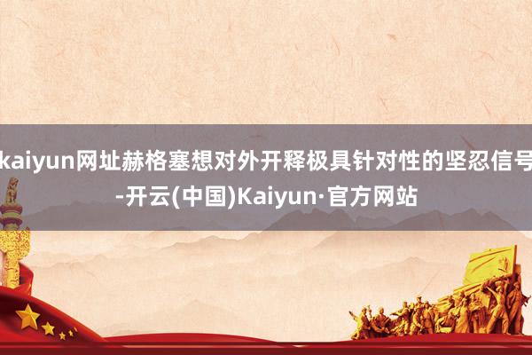 kaiyun网址赫格塞想对外开释极具针对性的坚忍信号-开云(中国)Kaiyun·官方网站