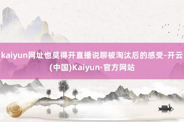 kaiyun网址也莫得开直播说聊被淘汰后的感受-开云(中国)Kaiyun·官方网站
