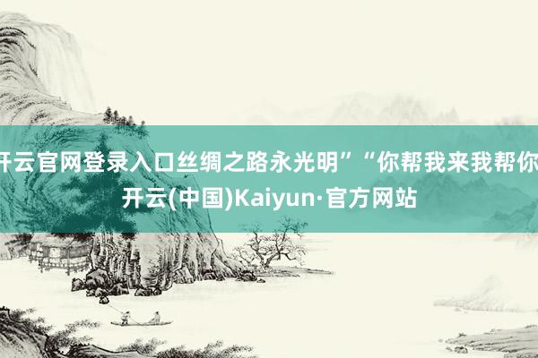 开云官网登录入口丝绸之路永光明”“你帮我来我帮你-开云(中国)Kaiyun·官方网站