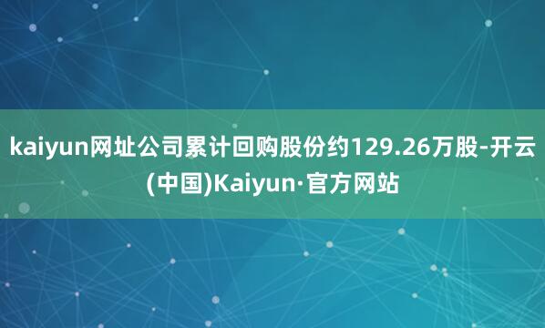 kaiyun网址公司累计回购股份约129.26万股-开云(中国)Kaiyun·官方网站