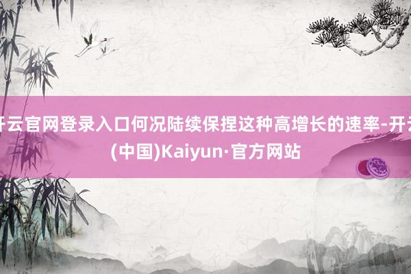 开云官网登录入口何况陆续保捏这种高增长的速率-开云(中国)Kaiyun·官方网站