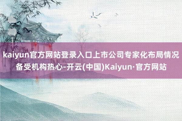 kaiyun官方网站登录入口上市公司专家化布局情况备受机构热心-开云(中国)Kaiyun·官方网站