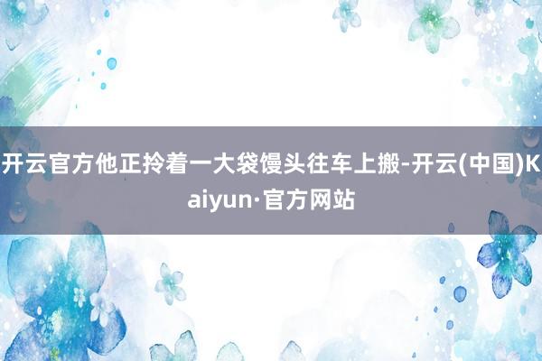 开云官方他正拎着一大袋馒头往车上搬-开云(中国)Kaiyun·官方网站