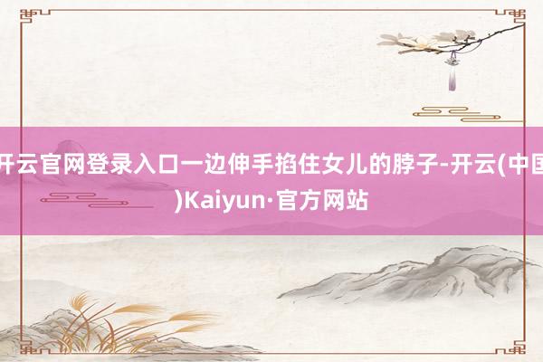 开云官网登录入口一边伸手掐住女儿的脖子-开云(中国)Kaiyun·官方网站