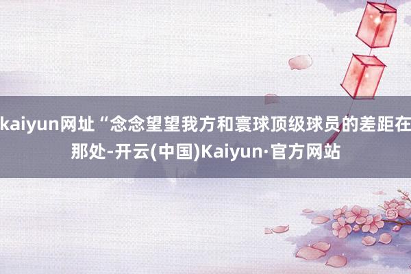 kaiyun网址“念念望望我方和寰球顶级球员的差距在那处-开云(中国)Kaiyun·官方网站