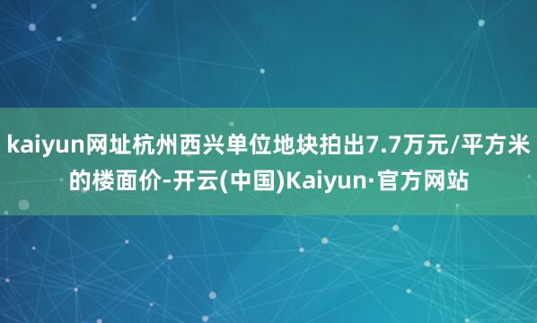 kaiyun网址杭州西兴单位地块拍出7.7万元/平方米的楼面价-开云(中国)Kaiyun·官方网站