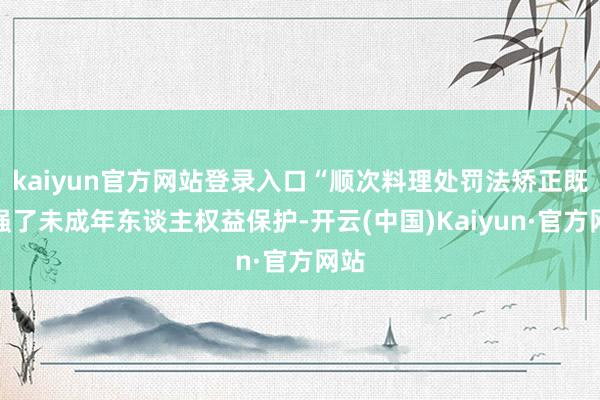 kaiyun官方网站登录入口“顺次料理处罚法矫正既加强了未成年东谈主权益保护-开云(中国)Kaiyun·官方网站